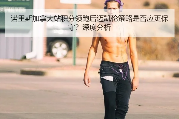 诺里斯加拿大站积分领跑后迈凯伦策略是否应更保守？深度分析